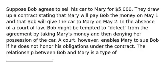 Suppose Bob agrees to sell his car to Mary for 5,000. They draw up a contract stating that Mary will pay Bob the money on May 1 and that Bob will give the car to Mary on May 2. In the absence of a court of law, Bob might be tempted to "defect" from the agreement by taking Mary's money and then denying her possession of the car. A court, however, enables Mary to sue Bob if he does not honor his obligations under the contract. The relationship between Bob and Mary is a type of ____________________.