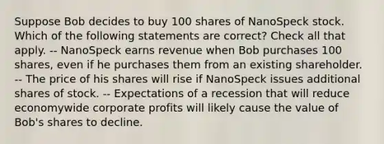 Suppose Bob decides to buy 100 shares of NanoSpeck stock. Which of the following statements are correct? Check all that apply. -- NanoSpeck earns revenue when Bob purchases 100 shares, even if he purchases them from an existing shareholder. -- The price of his shares will rise if NanoSpeck issues additional shares of stock. -- Expectations of a recession that will reduce economywide corporate profits will likely cause the value of Bob's shares to decline.