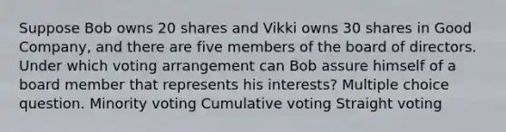 Suppose Bob owns 20 shares and Vikki owns 30 shares in Good Company, and there are five members of the board of directors. Under which voting arrangement can Bob assure himself of a board member that represents his interests? Multiple choice question. Minority voting Cumulative voting Straight voting