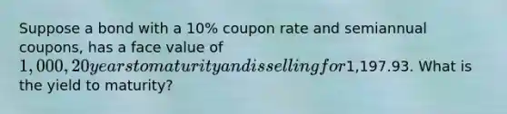 Suppose a bond with a 10% coupon rate and semiannual coupons, has a face value of 1,000, 20 years to maturity and is selling for1,197.93. What is the yield to maturity?