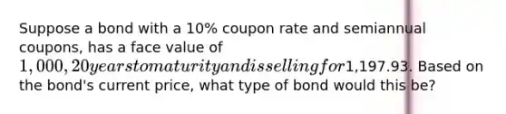 Suppose a bond with a 10% coupon rate and semiannual coupons, has a face value of 1,000, 20 years to maturity and is selling for1,197.93. Based on the bond's current price, what type of bond would this be?