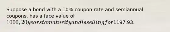 Suppose a bond with a 10% coupon rate and semiannual coupons, has a face value of 1000, 20 years to maturity and is selling for1197.93.