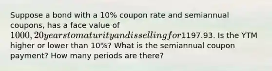 Suppose a bond with a 10% coupon rate and semiannual coupons, has a face value of 1000, 20 years to maturity and is selling for1197.93. Is the YTM higher or lower than 10%? What is the semiannual coupon payment? How many periods are there?