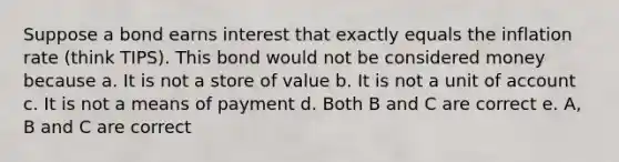 Suppose a bond earns interest that exactly equals the inflation rate (think TIPS). This bond would not be considered money because a. It is not a store of value b. It is not a unit of account c. It is not a means of payment d. Both B and C are correct e. A, B and C are correct