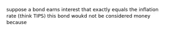 suppose a bond earns interest that exactly equals the inflation rate (think TIPS) this bond woukd not be considered money because