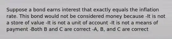 Suppose a bond earns interest that exactly equals the inflation rate. This bond would not be considered money because -It is not a store of value -It is not a unit of account -It is not a means of payment -Both B and C are correct -A, B, and C are correct