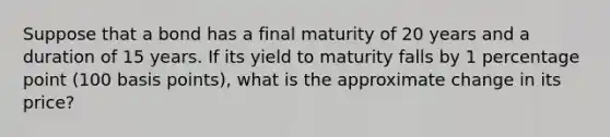 Suppose that a bond has a final maturity of 20 years and a duration of 15 years. If its yield to maturity falls by 1 percentage point (100 basis points), what is the approximate change in its price?