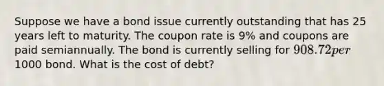 Suppose we have a bond issue currently outstanding that has 25 years left to maturity. The coupon rate is 9% and coupons are paid semiannually. The bond is currently selling for 908.72 per1000 bond. What is the cost of debt?