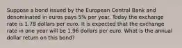 Suppose a bond issued by the European Central Bank and denominated in euros pays 5​% per year. Today the exchange rate is 1.78 dollars per euro. It is expected that the exchange rate in one year will be 1.96 dollars per euro. What is the annual dollar return on this​ bond?