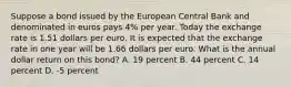 Suppose a bond issued by the European Central Bank and denominated in euros pays 4% per year. Today the exchange rate is 1.51 dollars per euro. It is expected that the exchange rate in one year will be 1.66 dollars per euro. What is the annual dollar return on this​ bond? A. 19 percent B. 44 percent C. 14 percent D. -5 percent