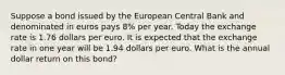 Suppose a bond issued by the European Central Bank and denominated in euros pays 8​% per year. Today the exchange rate is 1.76 dollars per euro. It is expected that the exchange rate in one year will be 1.94 dollars per euro. What is the annual dollar return on this​ bond?