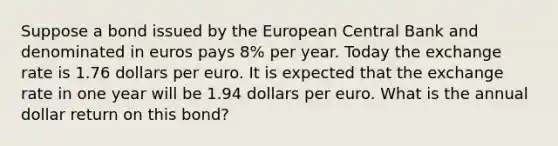 Suppose a bond issued by the European Central Bank and denominated in euros pays 8​% per year. Today the exchange rate is 1.76 dollars per euro. It is expected that the exchange rate in one year will be 1.94 dollars per euro. What is the annual dollar return on this​ bond?