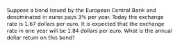 Suppose a bond issued by the European Central Bank and denominated in euros pays 3​% per year. Today the exchange rate is 1.67 dollars per euro. It is expected that the exchange rate in one year will be 1.84 dollars per euro. What is the annual dollar return on this​ bond?