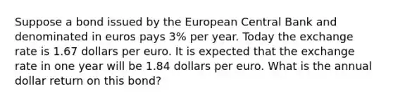 Suppose a bond issued by the European Central Bank and denominated in euros pays 3​% per year. Today the exchange rate is 1.67 dollars per euro. It is expected that the exchange rate in one year will be 1.84 dollars per euro. What is the annual dollar return on this​ bond?