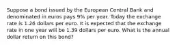 Suppose a bond issued by the European Central Bank and denominated in euros pays 9​% per year. Today the exchange rate is 1.26 dollars per euro. It is expected that the exchange rate in one year will be 1.39 dollars per euro. What is the annual dollar return on this​ bond?