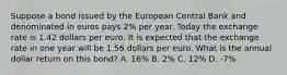 Suppose a bond issued by the European Central Bank and denominated in euros pays 2​% per year. Today the exchange rate is 1.42 dollars per euro. It is expected that the exchange rate in one year will be 1.56 dollars per euro. What is the annual dollar return on this​ bond? A. 16% B. 2% C. 12% D. -7%