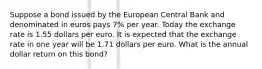 Suppose a bond issued by the European Central Bank and denominated in euros pays 7​% per year. Today the exchange rate is 1.55 dollars per euro. It is expected that the exchange rate in one year will be 1.71 dollars per euro. What is the annual dollar return on this​ bond?