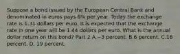 Suppose a bond issued by the European Central Bank and denominated in euros pays 6​% per year. Today the exchange rate is 1.31 dollars per euro. It is expected that the exchange rate in one year will be 1.44 dollars per euro. What is the annual dollar return on this​ bond? Part 2 A.−3 percent. B.6 percent. C.16 percent. D. 19 percent.