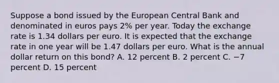 Suppose a bond issued by the European Central Bank and denominated in euros pays 2​% per year. Today the exchange rate is 1.34 dollars per euro. It is expected that the exchange rate in one year will be 1.47 dollars per euro. What is the annual dollar return on this​ bond? A. 12 percent B. 2 percent C. −7 percent D. 15 percent