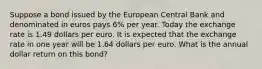 Suppose a bond issued by the European Central Bank and denominated in euros pays 6​% per year. Today the exchange rate is 1.49 dollars per euro. It is expected that the exchange rate in one year will be 1.64 dollars per euro. What is the annual dollar return on this​ bond?