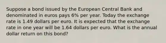 Suppose a bond issued by the European Central Bank and denominated in euros pays 6​% per year. Today the exchange rate is 1.49 dollars per euro. It is expected that the exchange rate in one year will be 1.64 dollars per euro. What is the annual dollar return on this​ bond?