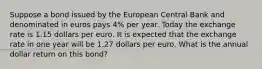 Suppose a bond issued by the European Central Bank and denominated in euros pays 4​% per year. Today the exchange rate is 1.15 dollars per euro. It is expected that the exchange rate in one year will be 1.27 dollars per euro. What is the annual dollar return on this​ bond?