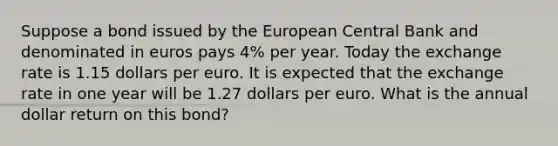 Suppose a bond issued by the European Central Bank and denominated in euros pays 4​% per year. Today the exchange rate is 1.15 dollars per euro. It is expected that the exchange rate in one year will be 1.27 dollars per euro. What is the annual dollar return on this​ bond?