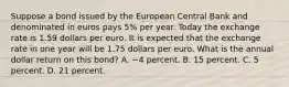 Suppose a bond issued by the European Central Bank and denominated in euros pays 5​% per year. Today the exchange rate is 1.59 dollars per euro. It is expected that the exchange rate in one year will be 1.75 dollars per euro. What is the annual dollar return on this​ bond? A. −4 percent. B. 15 percent. C. 5 percent. D. 21 percent.