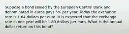 Suppose a bond issued by the European Central Bank and denominated in euros pays 5​% per year. Today the exchange rate is 1.64 dollars per euro. It is expected that the exchange rate in one year will be 1.80 dollars per euro. What is the annual dollar return on this​ bond?