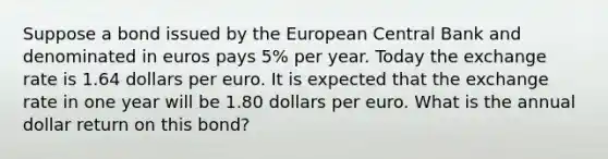 Suppose a bond issued by the European Central Bank and denominated in euros pays 5​% per year. Today the exchange rate is 1.64 dollars per euro. It is expected that the exchange rate in one year will be 1.80 dollars per euro. What is the annual dollar return on this​ bond?