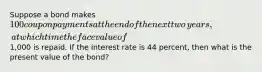 Suppose a bond makes ​100 coupon payments at the end of the next two​ years, at which time the face value of ​1,000 is repaid. If the interest rate is 44 ​percent, then what is the present value of the​ bond?