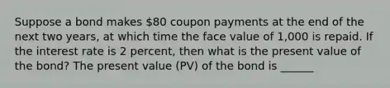 Suppose a bond makes ​80 coupon payments at the end of the next two​ years, at which time the face value of ​1,000 is repaid. If the interest rate is 2 ​percent, then what is the present value of the​ bond? The present value​ (PV) of the bond is ​______