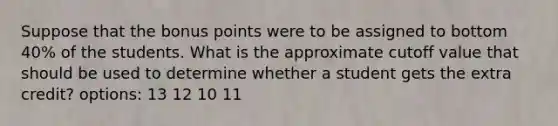 Suppose that the bonus points were to be assigned to bottom 40% of the students. What is the approximate cutoff value that should be used to determine whether a student gets the extra credit? options: 13 12 10 11