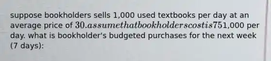 suppose bookholders sells 1,000 used textbooks per day at an average price of 30. assume that bookholders cost is 75% of the selling price it charges retail customers. they have no beginning inventory, but it wants to have a three day supply of ending inventory. assume that Selling and admin expenses are1,000 per day. what is bookholder's budgeted purchases for the next week (7 days):