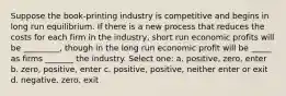 Suppose the book-printing industry is competitive and begins in long run equilibrium. If there is a new process that reduces the costs for each firm in the industry, short run economic profits will be _________, though in the long run economic profit will be _____ as firms _______ the industry. Select one: a. positive, zero, enter b. zero, positive, enter c. positive, positive, neither enter or exit d. negative, zero, exit