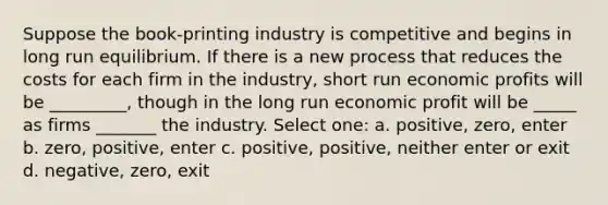 Suppose the book-printing industry is competitive and begins in long run equilibrium. If there is a new process that reduces the costs for each firm in the industry, short run economic profits will be _________, though in the long run economic profit will be _____ as firms _______ the industry. Select one: a. positive, zero, enter b. zero, positive, enter c. positive, positive, neither enter or exit d. negative, zero, exit