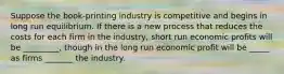 Suppose the book-printing industry is competitive and begins in long run equilibrium. If there is a new process that reduces the costs for each firm in the industry, short run economic profits will be _________, though in the long run economic profit will be _____ as firms _______ the industry.