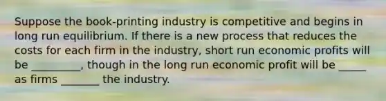 Suppose the book-printing industry is competitive and begins in long run equilibrium. If there is a new process that reduces the costs for each firm in the industry, short run economic profits will be _________, though in the long run economic profit will be _____ as firms _______ the industry.