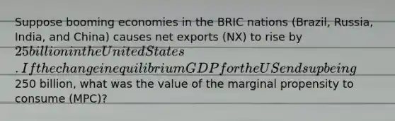 Suppose booming economies in the BRIC nations (Brazil, Russia, India, and China) causes net exports (NX) to rise by 25 billion in the United States. If the change in equilibrium GDP for the US ends up being250 billion, what was the value of the marginal propensity to consume (MPC)?