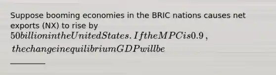 Suppose booming economies in the BRIC nations​ causes net exports​ (NX) to rise by ​50 billion in the United States. If the MPC is 0.9​, the change in equilibrium GDP will be ​_________