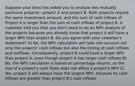 Suppose your boss has asked you to analyze two mutually exclusive projects—project A and project B. Both projects require the same investment amount, and the sum of cash inflows of Project A is larger than the sum of cash inflows of project B. A coworker told you that you don't need to do an NPV analysis of the projects because you already know that project A will have a larger NPV than project B. Do you agree with your coworker's statement? A) No, the NPV calculation will take into account not only the projects' cash inflows but also the timing of cash inflows and outflows. Consequently, project B could have a larger NPV than project A, even though project A has larger cash inflows B) No, the NPV calculation is based on percentage returns, so the size of a project's cash flows does not affect a project's NPV C) Yes, project A will always have the largest NPV, because its cash inflows are greater than project B's cash inflows