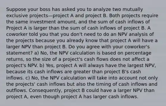 Suppose your boss has asked you to analyze two mutually exclusive projects—project A and project B. Both projects require the same investment amount, and the sum of cash inflows of Project A is larger than the sum of cash inflows of project B. A coworker told you that you don't need to do an NPV analysis of the projects because you already know that project A will have a larger NPV than project B. Do you agree with your coworker's statement? a) No, the NPV calculation is based on percentage returns, so the size of a project's cash flows does not affect a project's NPV. b) Yes, project A will always have the largest NPV, because its cash inflows are greater than project B's cash inflows. c) No, the NPV calculation will take into account not only the projects' cash inflows but also the timing of cash inflows and outflows. Consequently, project B could have a larger NPV than project A, even though project A has larger cash inflows.