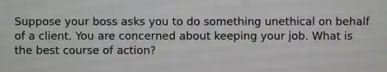 Suppose your boss asks you to do something unethical on behalf of a client. You are concerned about keeping your job. What is the best course of action?