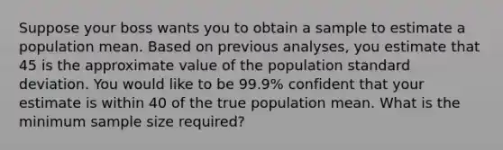 Suppose your boss wants you to obtain a sample to estimate a population mean. Based on previous analyses, you estimate that 45 is the approximate value of the population standard deviation. You would like to be 99.9% confident that your estimate is within 40 of the true population mean. What is the minimum sample size required?