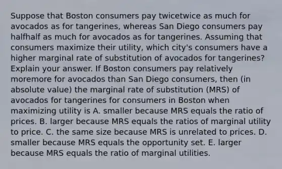 Suppose that Boston consumers pay twicetwice as much for avocados as for​ tangerines, whereas San Diego consumers pay halfhalf as much for avocados as for tangerines. Assuming that consumers maximize their​ utility, which​ city's consumers have a higher marginal rate of substitution of avocados for​ tangerines? Explain your answer. If Boston consumers pay relatively moremore for avocados than San Diego​ consumers, then​ (in absolute​ value) the marginal rate of substitution​ (MRS) of avocados for tangerines for consumers in Boston when maximizing utility is A. smaller because MRS equals the ratio of prices. B. larger because MRS equals the ratios of marginal utility to price. C. the same size because MRS is unrelated to prices. D. smaller because MRS equals the opportunity set. E. larger because MRS equals the ratio of marginal utilities.