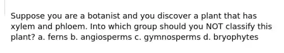 Suppose you are a botanist and you discover a plant that has xylem and phloem. Into which group should you NOT classify this plant? a. ferns b. angiosperms c. gymnosperms d. bryophytes