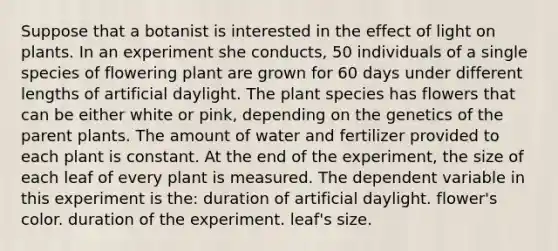 Suppose that a botanist is interested in the effect of light on plants. In an experiment she conducts, 50 individuals of a single species of flowering plant are grown for 60 days under different lengths of artificial daylight. The plant species has flowers that can be either white or pink, depending on the genetics of the parent plants. The amount of water and fertilizer provided to each plant is constant. At the end of the experiment, the size of each leaf of every plant is measured. The dependent variable in this experiment is the: duration of artificial daylight. flower's color. duration of the experiment. leaf's size.