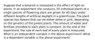 Suppose that a botanist is interested in the effect of light on plants. In an experiment she conducts, 50 individual plants of a single species of flowering plant are grown for 60 days under different lengths of artificial daylight in a greenhouse. The plant species has flowers that can be either white or pink, depending on the genetics of the parent plants. The amount of water and fertilizer provided to each plant is constant. At the end of the experiment, the size of each leaf of every plant is measured. What is an independent variable in the above experiment? What is a dependent variable in the above experiment?