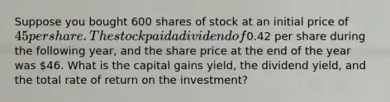 Suppose you bought 600 shares of stock at an initial price of 45 per share. The stock paid a dividend of0.42 per share during the following year, and the share price at the end of the year was 46. What is the capital gains yield, the dividend yield, and the total rate of return on the investment?