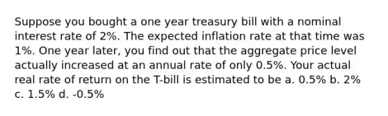 Suppose you bought a one year treasury bill with a nominal interest rate of 2%. The expected inflation rate at that time was 1%. One year later, you find out that the aggregate price level actually increased at an annual rate of only 0.5%. Your actual real rate of return on the T-bill is estimated to be a. 0.5% b. 2% c. 1.5% d. -0.5%